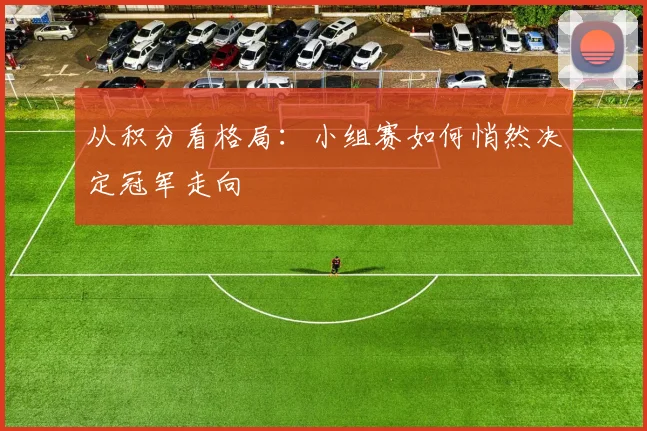 从积分看格局：小组赛如何悄然决定冠军走向