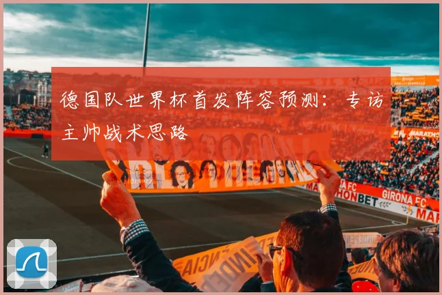 德国队世界杯首发阵容预测：专访主帅战术思路