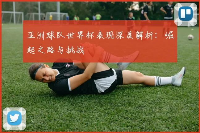 亚洲球队世界杯表现深度解析：崛起之路与挑战