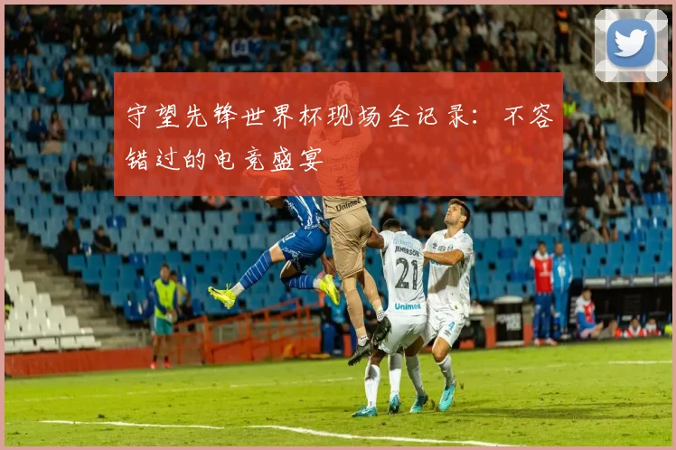 守望先锋世界杯现场全记录：不容错过的电竞盛宴