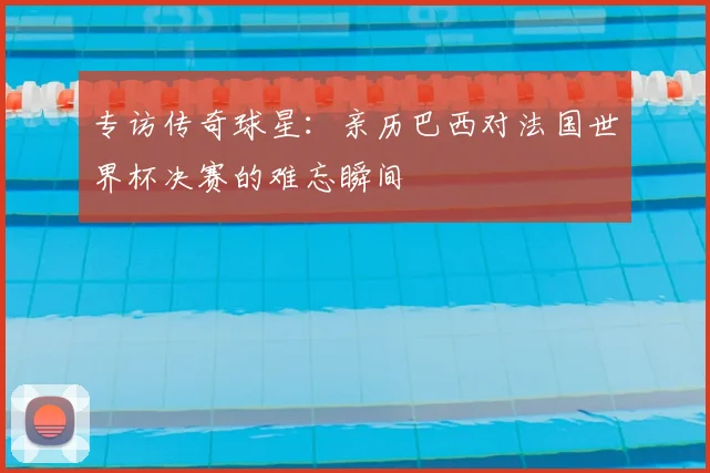 专访传奇球星：亲历巴西对法国世界杯决赛的难忘瞬间