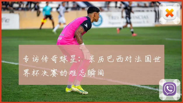 专访传奇球星：亲历巴西对法国世界杯决赛的难忘瞬间