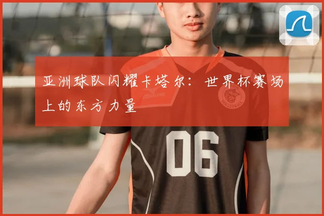亚洲球队闪耀卡塔尔：世界杯赛场上的东方力量