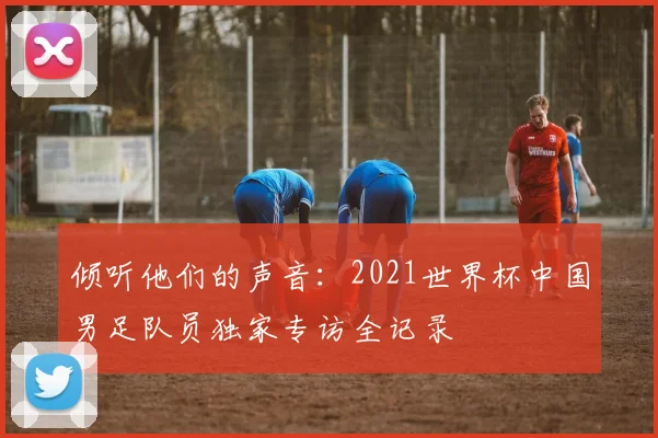 倾听他们的声音：2021世界杯中国男足队员独家专访全记录