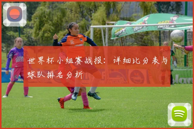 世界杯小组赛战报：详细比分表与球队排名分析