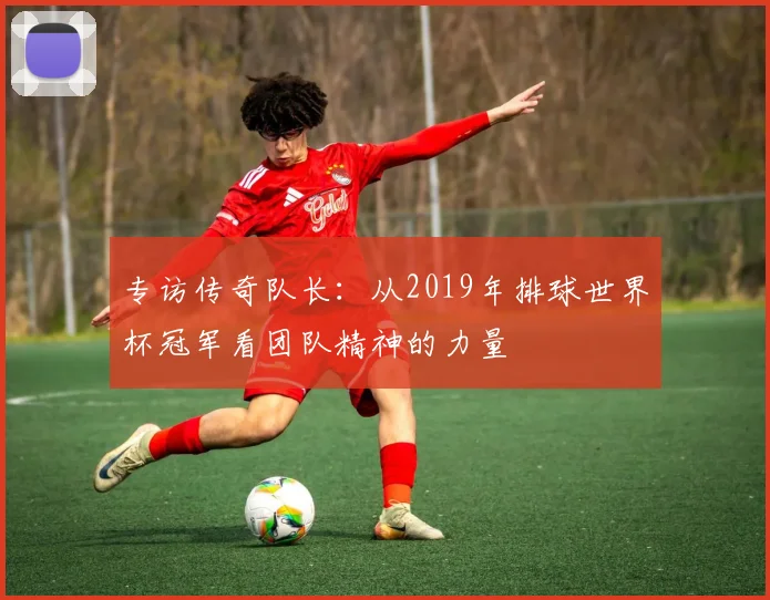专访传奇队长：从2019年排球世界杯冠军看团队精神的力量