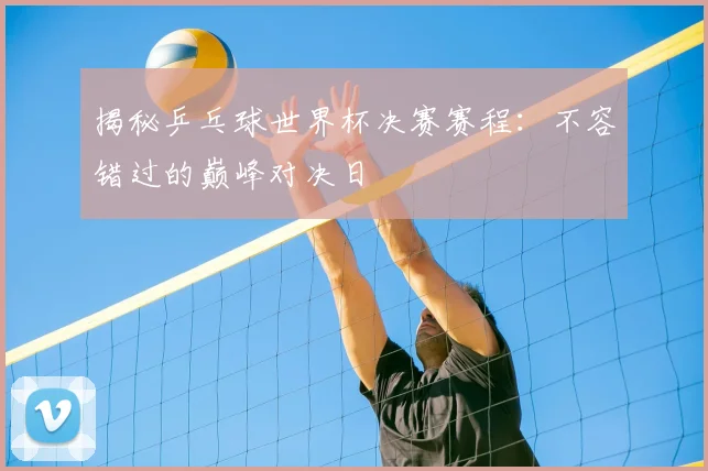 揭秘乒乓球世界杯决赛赛程：不容错过的巅峰对决日