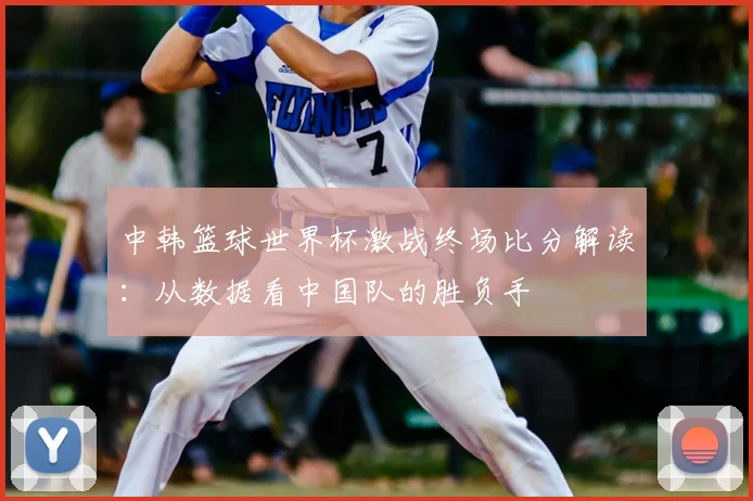 中韩篮球世界杯激战终场比分解读：从数据看中国队的胜负手