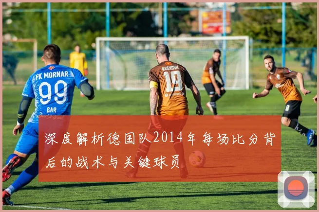 深度解析德国队2014年每场比分背后的战术与关键球员