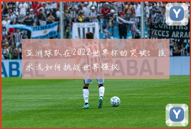 亚洲球队在2022世界杯的突破：技术流如何挑战世界强权