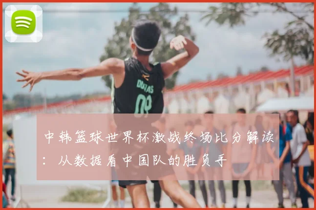 中韩篮球世界杯激战终场比分解读：从数据看中国队的胜负手
