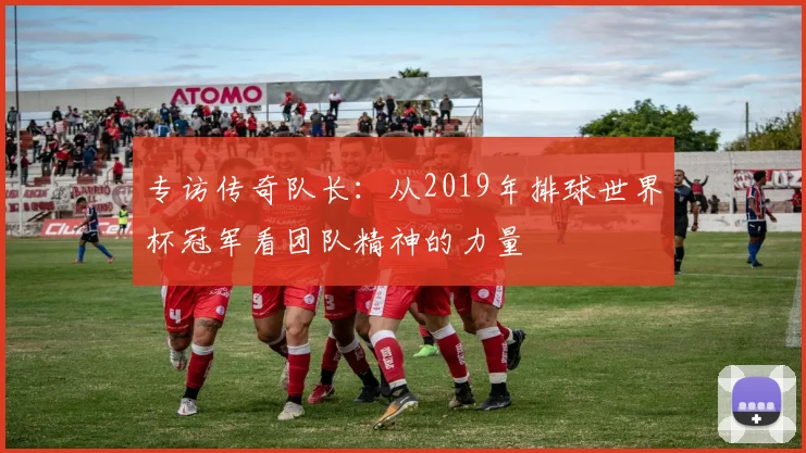 专访传奇队长：从2019年排球世界杯冠军看团队精神的力量