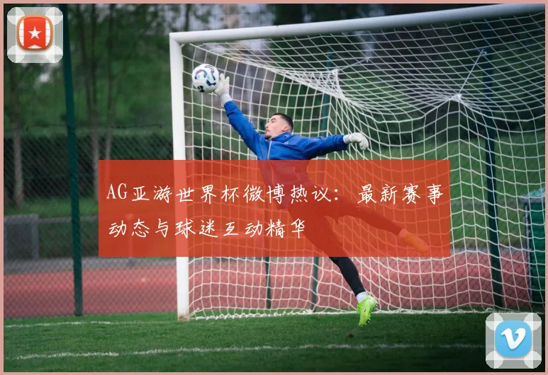 AG亚游世界杯微博热议：最新赛事动态与球迷互动精华