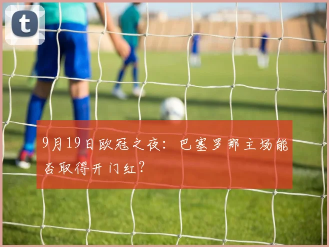 9月19日欧冠之夜：巴塞罗那主场能否取得开门红？