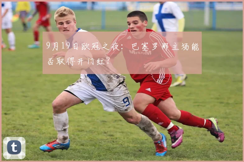9月19日欧冠之夜：巴塞罗那主场能否取得开门红？
