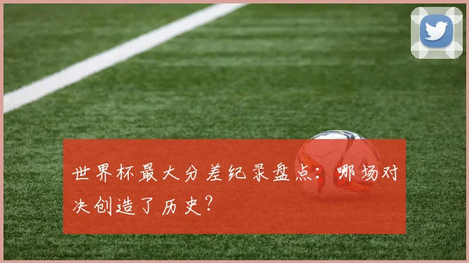 世界杯最大分差纪录盘点：哪场对决创造了历史？