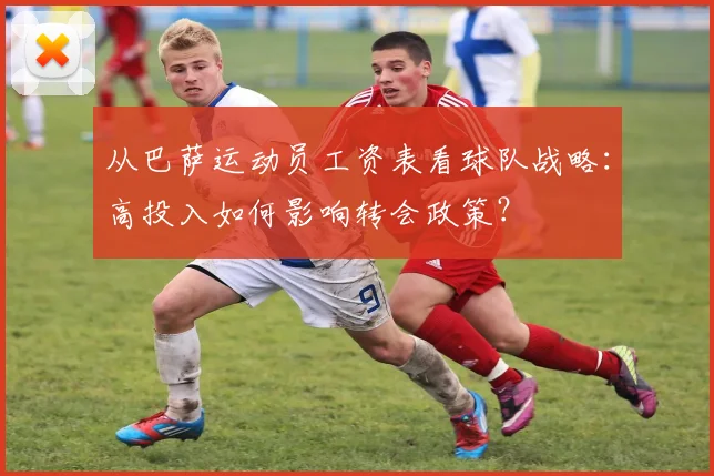 从巴萨运动员工资表看球队战略：高投入如何影响转会政策？