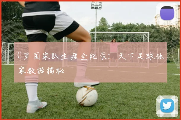 C罗国家队生涯全纪录：天下足球独家数据揭秘