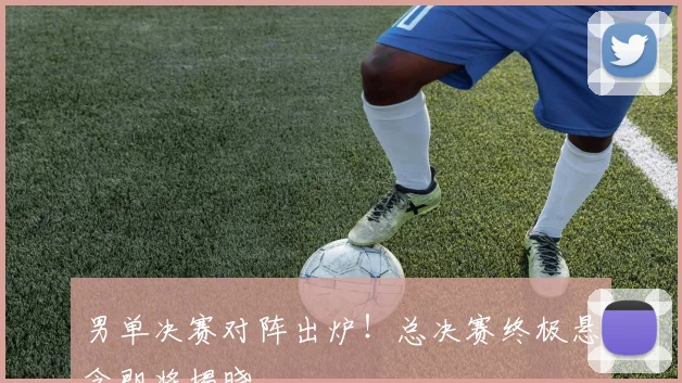男单决赛对阵出炉！总决赛终极悬念即将揭晓