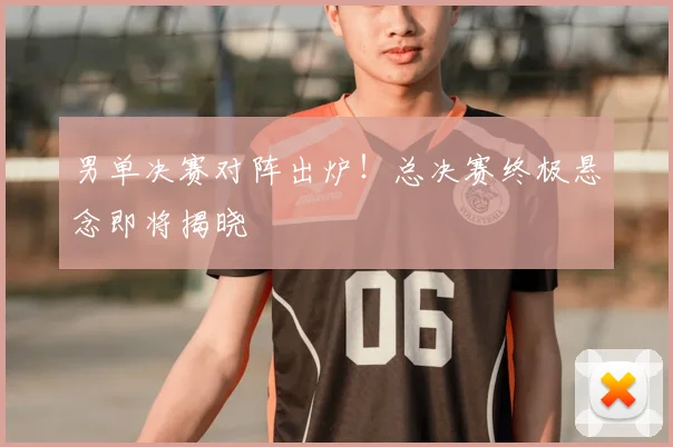 男单决赛对阵出炉！总决赛终极悬念即将揭晓