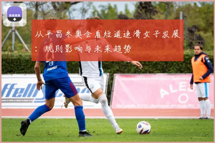 从平昌冬奥会看短道速滑女子发展：规则影响与未来趋势