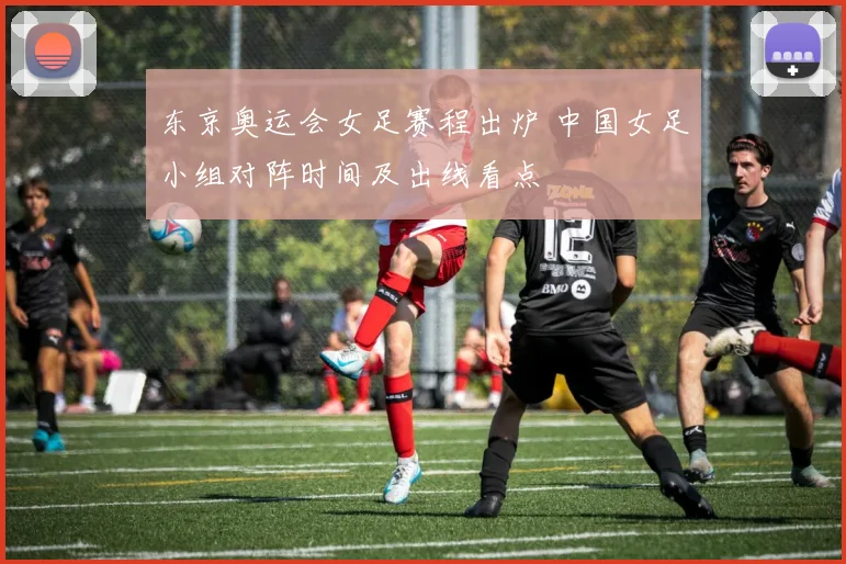 东京奥运会女足赛程出炉 中国女足小组对阵时间及出线看点