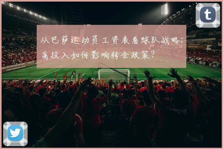 从巴萨运动员工资表看球队战略：高投入如何影响转会政策？