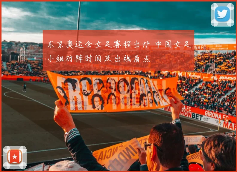 东京奥运会女足赛程出炉 中国女足小组对阵时间及出线看点